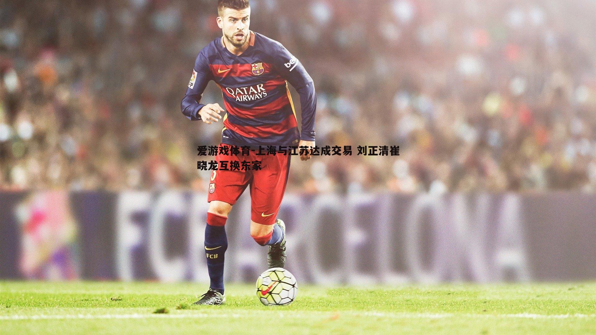 爱游戏体育-上海与江苏达成交易 刘正清崔晓龙互换东家
