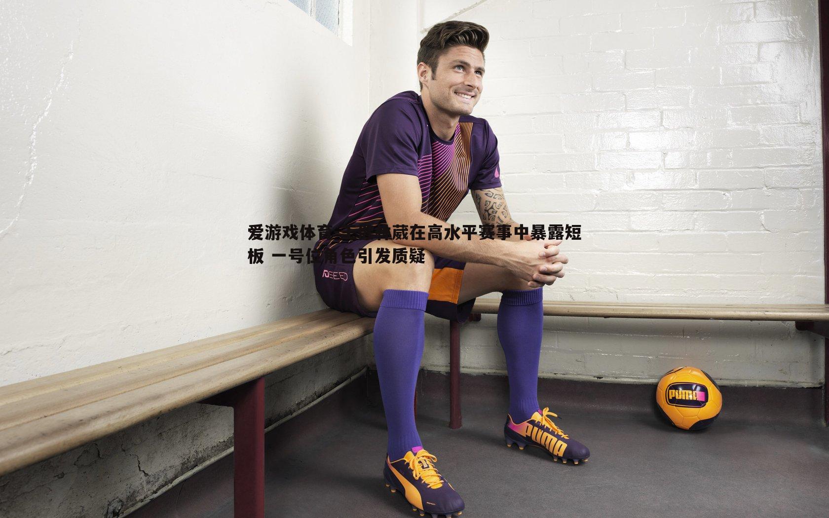 爱游戏体育-王健林葳在高水平赛事中暴露短板 一号位角色引发质疑