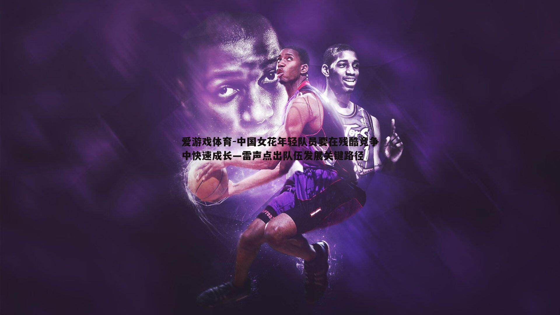 中国女花年轻队员要在残酷竞争中快速成长—雷声点出队伍发展关键路径